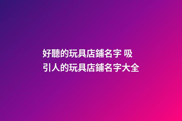 好聽的玩具店鋪名字 吸引人的玩具店鋪名字大全-第1張-店鋪起名-玄機派